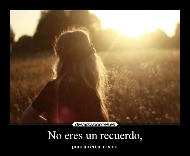 No eres un recuerdo, - para mi eres mi vida.