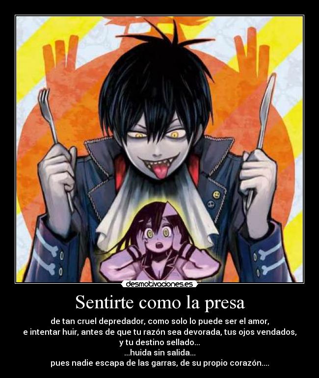 Sentirte como la presa - de tan cruel depredador, como solo lo puede ser el amor,
e intentar huir, antes de que tu razón sea devorada, tus ojos vendados,
y tu destino sellado...
...huida sin salida...
pues nadie escapa de las garras, de su propio corazón....