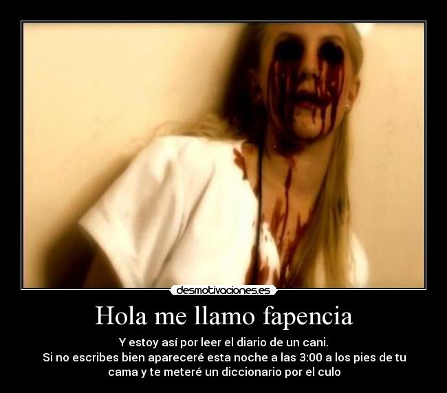 Hola me llamo fapencia - Y estoy así por leer el diario de un cani.
Si no escribes bien apareceré esta noche a las 3:00 a los pies de tu
cama y te meteré un diccionario por el culo