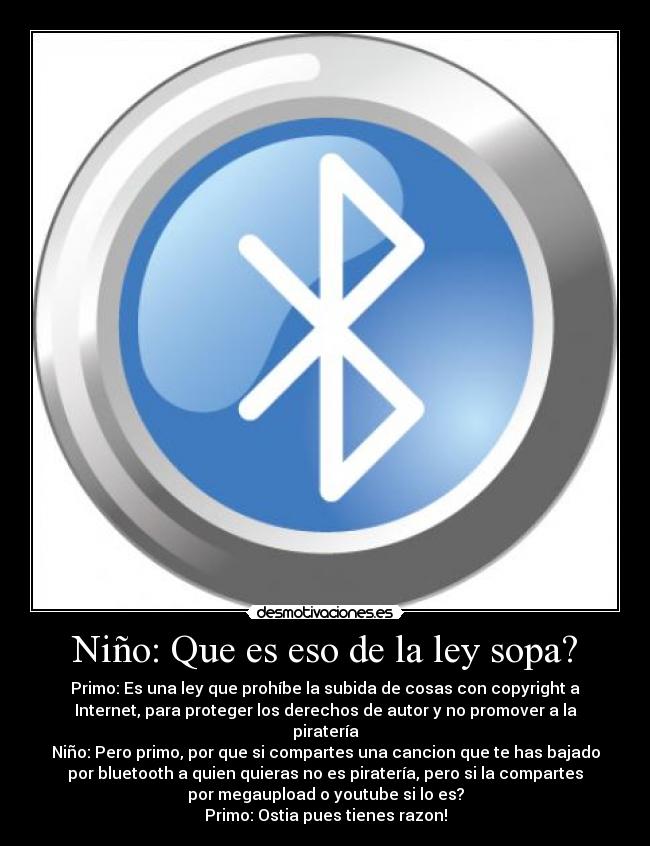 Niño: Que es eso de la ley sopa? - Primo: Es una ley que prohíbe la subida de cosas con copyright a
Internet, para proteger los derechos de autor y no promover a la
piratería
Niño: Pero primo, por que si compartes una cancion que te has bajado
por bluetooth a quien quieras no es piratería, pero si la compartes
por megaupload o youtube si lo es?
Primo: Ostia pues tienes razon!