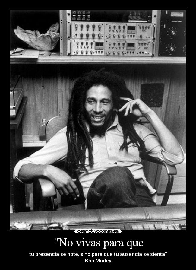 No vivas para que - tu presencia se note, sino para que tu ausencia se sienta
-Bob Marley-