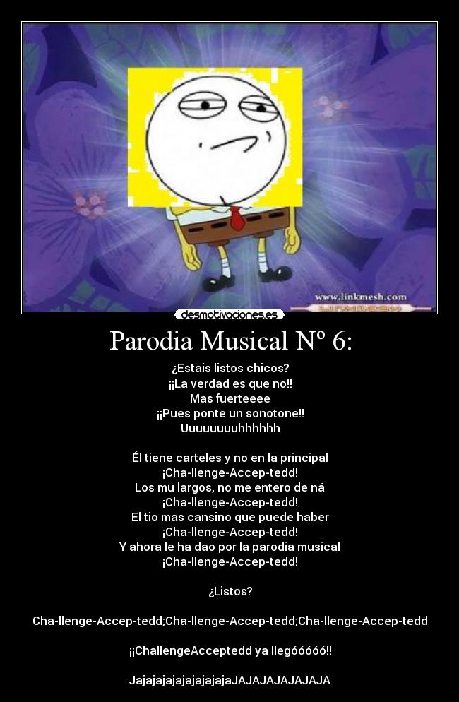Parodia Musical Nº 6: - ¿Estais listos chicos?
¡¡La verdad es que no!!
Mas fuerteeee
¡¡Pues ponte un sonotone!!
Uuuuuuuuhhhhhh
Él tiene carteles y no en la principal
¡Cha-llenge-Accep-tedd!
Los mu largos, no me entero de ná
¡Cha-llenge-Accep-tedd!
El tio mas cansino que puede haber
¡Cha-llenge-Accep-tedd!
Y ahora le ha dao por la parodia musical
¡Cha-llenge-Accep-tedd!
¿Listos?
Cha-llenge-Accep-tedd;Cha-llenge-Accep-tedd;Cha-llenge-Accep-tedd
¡¡ChallengeAcceptedd ya llegóóóóó!!
JajajajajajajajajajaJAJAJAJAJAJAJA