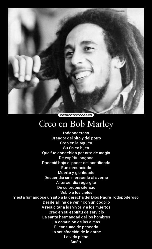 Creo en Bob Marley - todopoderoso
Creador del pito y del porro
Creo en la agujita
Su única hijita
Que fue concebida por arte de magia
De espíritu pagano
Padeció bajo el poder del pontificado
Fue denunciado
Muerto y glorificado
Descendió sin merecerlo al averno
Al tercer día regurgitó
De su propio silencio
Subió a los cielos
Y está fumándose un pito a la derecha del Dios Padre Todopoderoso
Desde allí ha de venir con un cogollo
A resucitar a los vivos y a los muertos
Creo en su espíritu de servicio
La santa hermandad del los hombres
La comunión de las almas
El consumo de pescado
La satisfacción de la carne
La vida plena
Amén.
