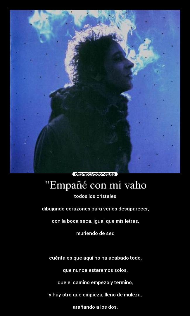 Empañé con mi vaho - todos los cristales
dibujando corazones para verlos desaparecer,
con la boca seca, igual que mis letras,
muriendo de sed
cuéntales que aquí no ha acabado todo,
que nunca estaremos solos,
que el camino empezó y terminó,
y hay otro que empieza, lleno de maleza,
arañando a los dos.