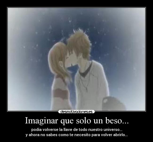 Imaginar que solo un beso... - podia volverse la llave de todo nuestro universo...
y ahora no sabes como te necesito para volver abrirlo...