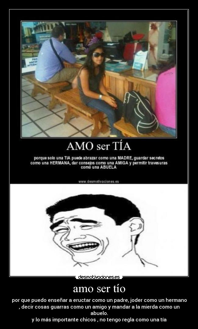 amo ser tío - por que puedo enseñar a eructar como un padre, joder como un hermano
, decir cosas guarras como un amigo y mandar a la mierda como un
abuelo.
y lo más importante chicos , no tengo regla como una tía