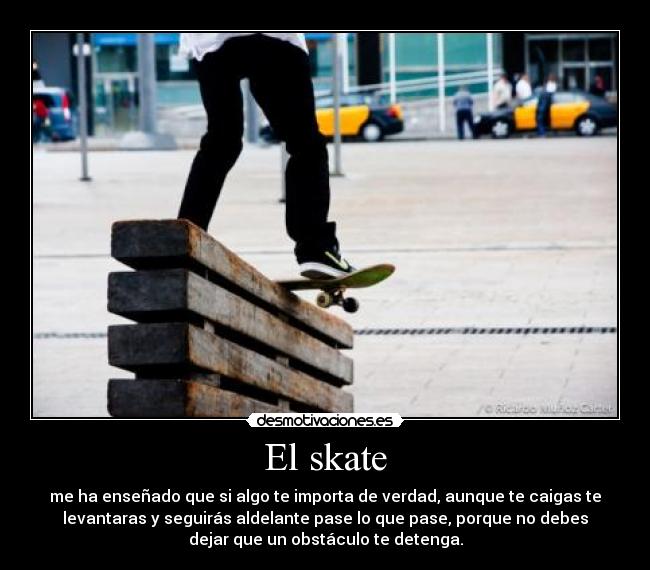 El skate - me ha enseñado que si algo te importa de verdad, aunque te caigas te
levantaras y seguirás aldelante pase lo que pase, porque no debes
dejar que un obstáculo te detenga.