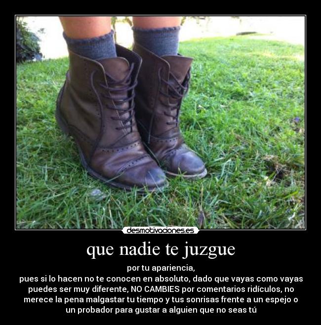 que nadie te juzgue - por tu apariencia,
pues si lo hacen no te conocen en absoluto, dado que vayas como vayas
puedes ser muy diferente, NO CAMBIES por comentarios ridículos, no
merece la pena malgastar tu tiempo y tus sonrisas frente a un espejo o
un probador para gustar a alguien que no seas tú