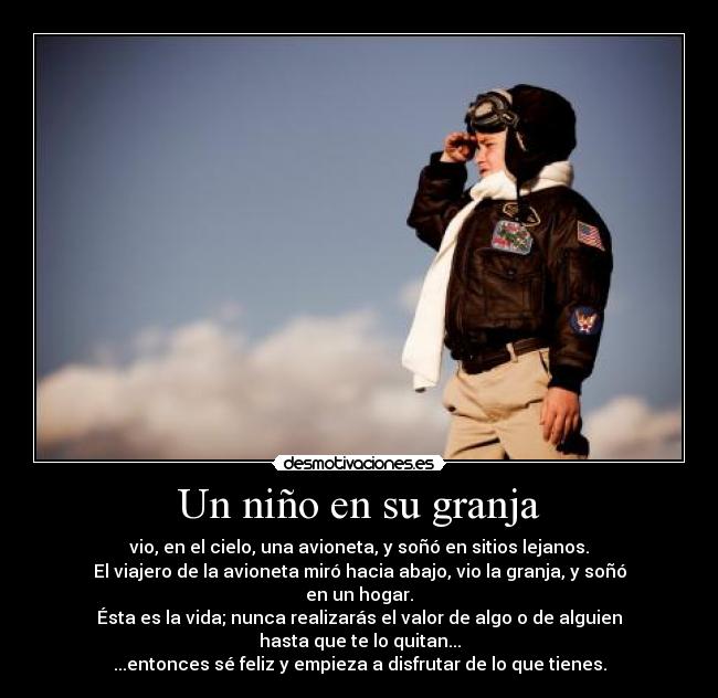 Un niño en su granja - vio, en el cielo, una avioneta, y soñó en sitios lejanos.
El viajero de la avioneta miró hacia abajo, vio la granja, y soñó en un hogar.
Ésta es la vida; nunca realizarás el valor de algo o de alguien hasta que te lo quitan...
...entonces sé feliz y empieza a disfrutar de lo que tienes.