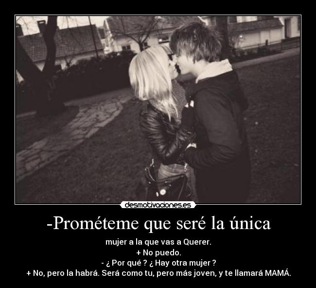 -Prométeme que seré la única - mujer a la que vas a Querer.
+ No puedo.
- ¿ Por qué ? ¿ Hay otra mujer ?
+ No, pero la habrá. Será como tu, pero más joven, y te llamará MAMÁ.