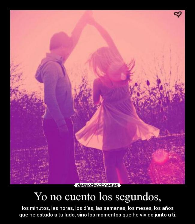 Yo no cuento los segundos, - los minutos, las horas, los días, las semanas, los meses, los años
que he estado a tu lado, sino los momentos que he vivido junto a ti.