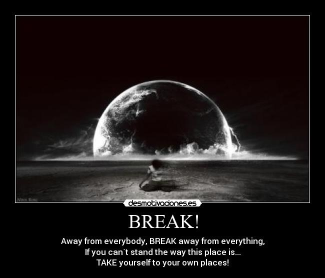 BREAK! - Away from everybody, BREAK away from everything,
If you can`t stand the way this place is...
TAKE yourself to your own places!