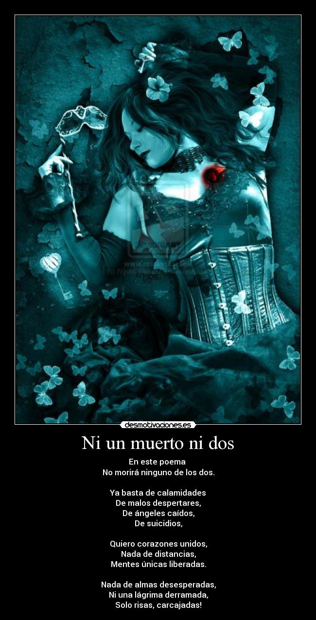 Ni un muerto ni dos - En este poema
No morirá ninguno de los dos.
Ya basta de calamidades
De malos despertares,
De ángeles caídos,
De suicidios,
Quiero corazones unidos,
Nada de distancias,
Mentes únicas liberadas.
Nada de almas desesperadas,
Ni una lágrima derramada,
Solo risas, carcajadas!