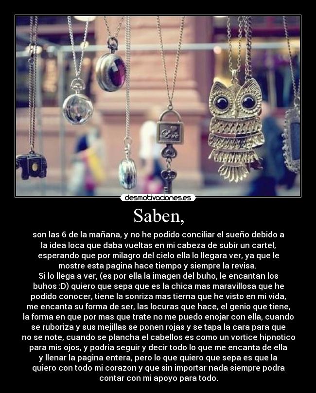 Saben, - son las 6 de la mañana, y no he podido conciliar el sueño debido a
la idea loca que daba vueltas en mi cabeza de subir un cartel,
esperando que por milagro del cielo ella lo llegara ver, ya que le
mostre esta pagina hace tiempo y siempre la revisa.
Si lo llega a ver, (es por ella la imagen del buho, le encantan los
buhos :D) quiero que sepa que es la chica mas maravillosa que he
podido conocer, tiene la sonriza mas tierna que he visto en mi vida,
me encanta su forma de ser, las locuras que hace, el genio que tiene,
la forma en que por mas que trate no me puedo enojar con ella, cuando
se ruboriza y sus mejillas se ponen rojas y se tapa la cara para que
no se note, cuando se plancha el cabellos es como un vortice hipnotico
para mis ojos, y podria seguir y decir todo lo que me encanta de ella
y llenar la pagina entera, pero lo que quiero que sepa es que la
quiero con todo mi corazon y que sin importar nada siempre podra
contar con mi apoyo para todo.