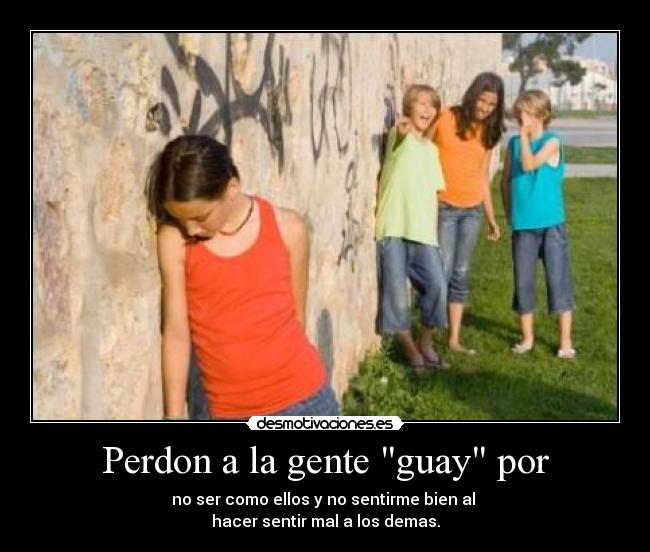 Perdon a la gente guay por - no ser como ellos y no sentirme bien al 
hacer sentir mal a los demas.