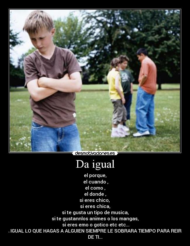 Da igual - el porque,
el cuando ,
el como ,
el donde ,
si eres chico,
si eres chica,
si te gusta un tipo de musica,
si te gustannlos animes o los mangas,
si eres emo o gotico etc etc...
DA IGUAL LO QUE HAGAS A ALGUIEN SIEMPRE LE SOBRARA TIEMPO PARA REIRSE
DE TI...