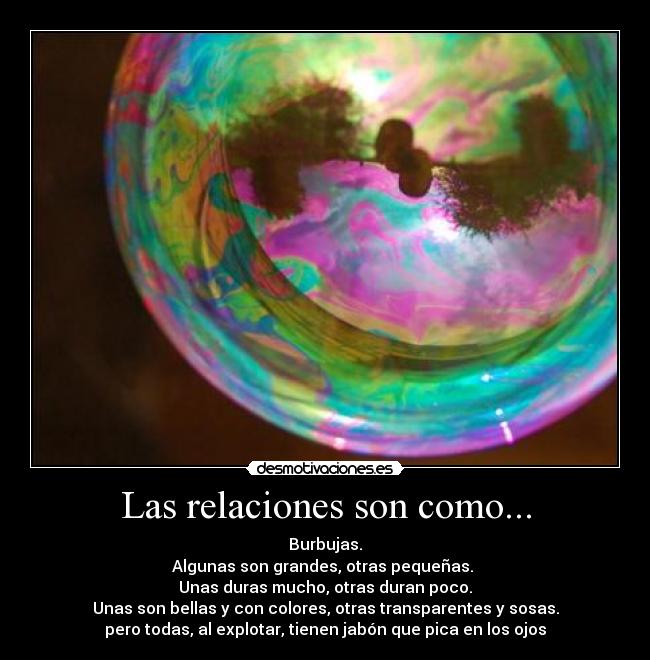Las relaciones son como... - Burbujas.
Algunas son grandes, otras pequeñas.
Unas duras mucho, otras duran poco.
Unas son bellas y con colores, otras transparentes y sosas.
pero todas, al explotar, tienen jabón que pica en los ojos