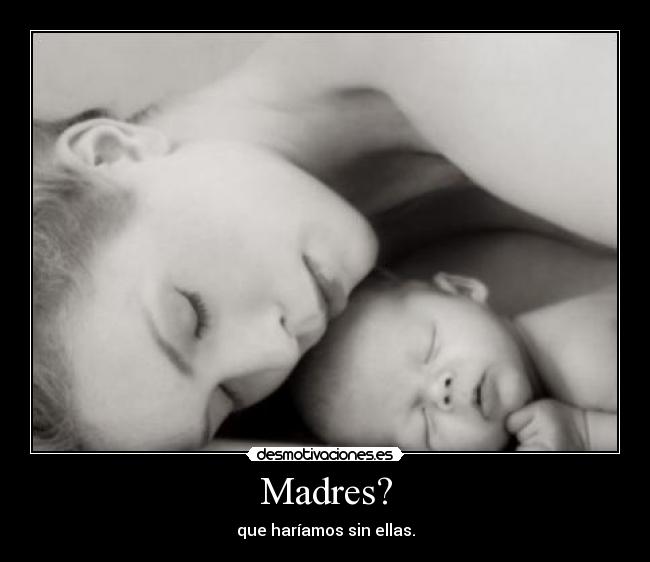 Madres? - que haríamos sin ellas.