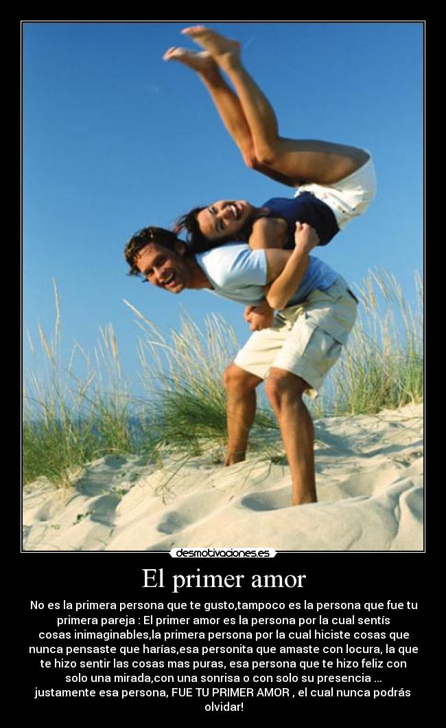 El primer amor - No es la primera persona que te gusto,tampoco es la persona que fue tu
primera pareja : El primer amor es la persona por la cual sentís
cosas inimaginables,la primera persona por la cual hiciste cosas que
nunca pensaste que harías,esa personita que amaste con locura, la que
te hizo sentir las cosas mas puras, esa persona que te hizo feliz con
solo una mirada,con una sonrisa o con solo su presencia ...
justamente esa persona, FUE TU PRIMER AMOR , el cual nunca podrás
olvidar!