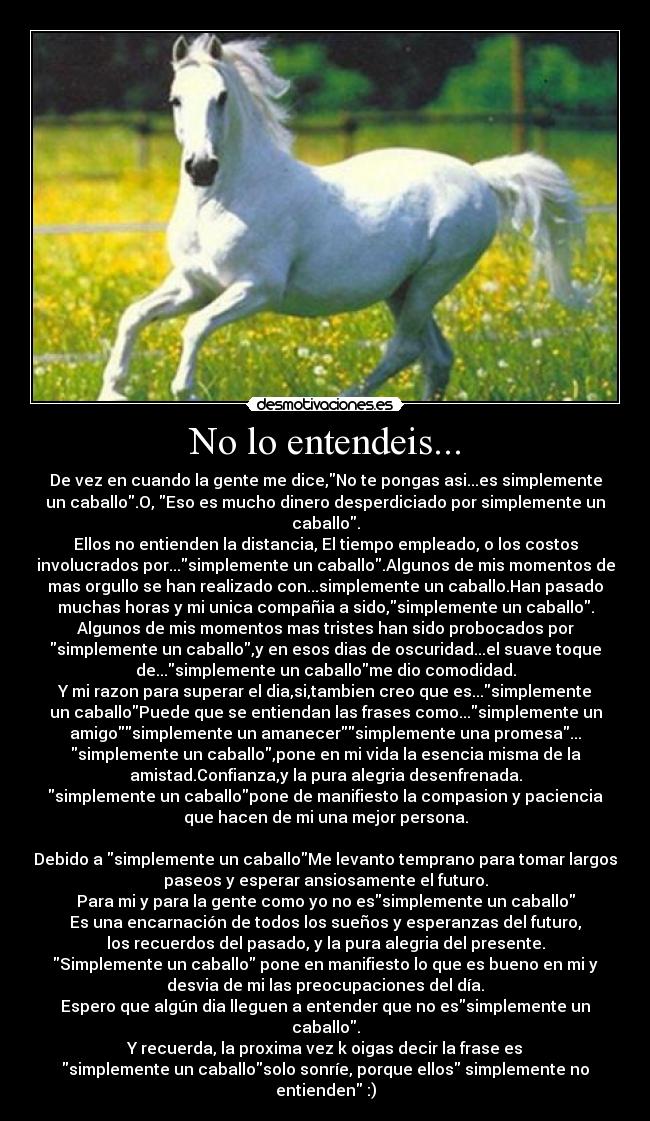 No lo entendeis... - De vez en cuando la gente me dice,No te pongas asi...es simplemente
un caballo.O, Eso es mucho dinero desperdiciado por simplemente un
caballo.
Ellos no entienden la distancia, El tiempo empleado, o los costos
involucrados por...simplemente un caballo.Algunos de mis momentos de
mas orgullo se han realizado con...simplemente un caballo.Han pasado
muchas horas y mi unica compañia a sido,simplemente un caballo.
Algunos de mis momentos mas tristes han sido probocados por
simplemente un caballo,y en esos dias de oscuridad...el suave toque
de...simplemente un caballome dio comodidad.
Y mi razon para superar el dia,si,tambien creo que es...simplemente
un caballoPuede que se entiendan las frases como...simplemente un
amigosimplemente un amanecersimplemente una promesa...
simplemente un caballo,pone en mi vida la esencia misma de la
amistad.Confianza,y la pura alegria desenfrenada.
simplemente un caballopone de manifiesto la compasion y paciencia
que hacen de mi una mejor persona.
Debido a simplemente un caballoMe levanto temprano para tomar largos
paseos y esperar ansiosamente el futuro.
Para mi y para la gente como yo no essimplemente un caballo
Es una encarnación de todos los sueños y esperanzas del futuro,
los recuerdos del pasado, y la pura alegria del presente.
Simplemente un caballo pone en manifiesto lo que es bueno en mi y
desvia de mi las preocupaciones del día.
Espero que algún dia lleguen a entender que no essimplemente un
caballo.
Y recuerda, la proxima vez k oigas decir la frase es
simplemente un caballosolo sonríe, porque ellos simplemente no
entienden :)