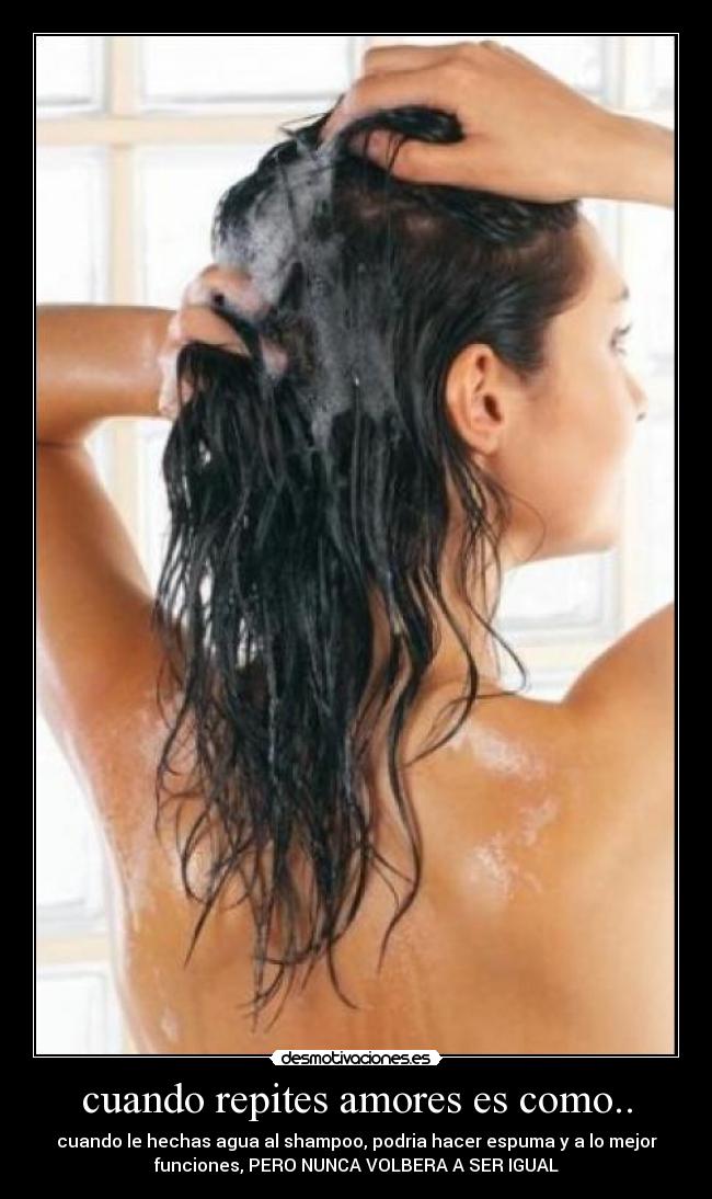 cuando repites amores es como.. - cuando le hechas agua al shampoo, podria hacer espuma y a lo mejor
funciones, PERO NUNCA VOLBERA A SER IGUAL