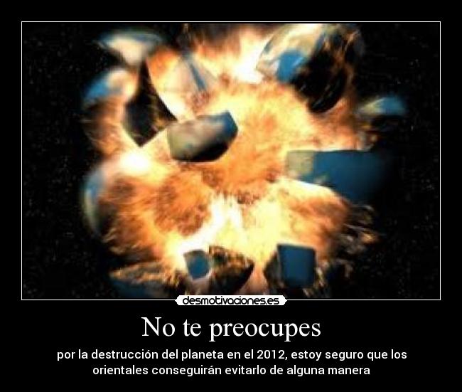No te preocupes - por la destrucción del planeta en el 2012, estoy seguro que los
orientales conseguirán evitarlo de alguna manera