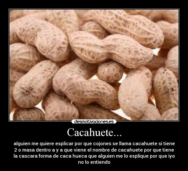 Cacahuete... - alguien me quiere esplicar por que cojones se llama cacahuete si tiene
2 o masa dentro a y a que viene el nombre de cacahuete por que tiene
la cascara forma de caca hueca que alguien me lo esplique por que iyo
no lo entiendo