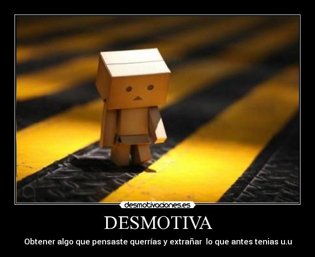 DESMOTIVA - Obtener algo que pensaste querrías y extrañar  lo que antes tenias u.u