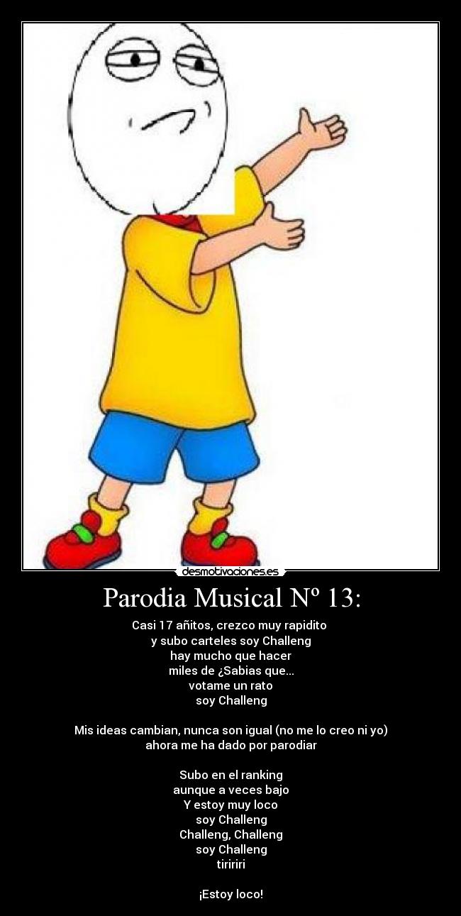 Parodia Musical Nº 13: - Casi 17 añitos, crezco muy rapidito
y subo carteles soy Challeng
hay mucho que hacer
miles de ¿Sabias que...
votame un rato
soy Challeng
Mis ideas cambian, nunca son igual (no me lo creo ni yo)
ahora me ha dado por parodiar
Subo en el ranking
aunque a veces bajo
Y estoy muy loco
soy Challeng
Challeng, Challeng
soy Challeng
tiririri
¡Estoy loco!