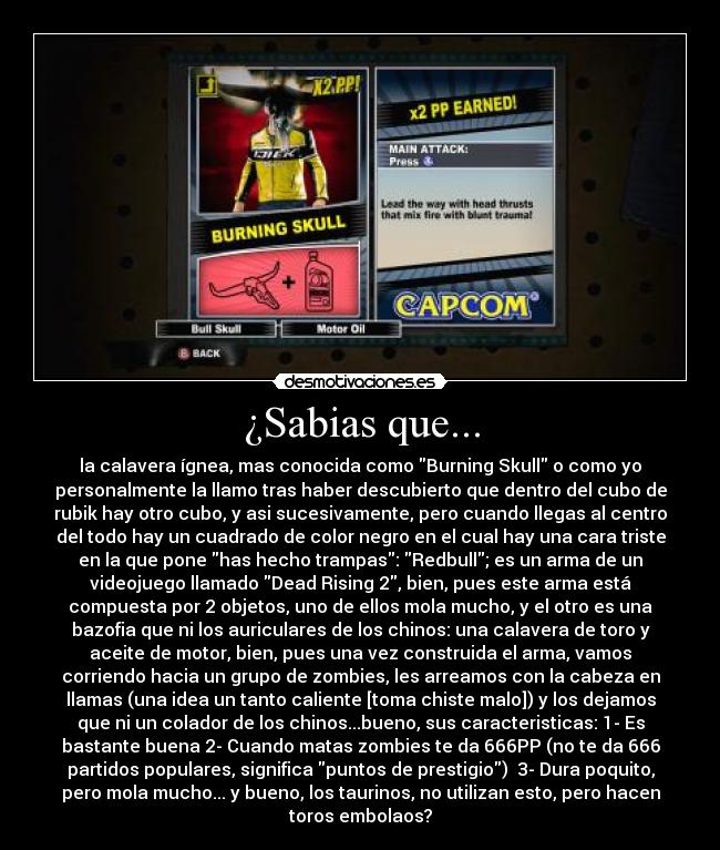¿Sabias que... - la calavera ígnea, mas conocida como Burning Skull o como yo
personalmente la llamo tras haber descubierto que dentro del cubo de
rubik hay otro cubo, y asi sucesivamente, pero cuando llegas al centro
del todo hay un cuadrado de color negro en el cual hay una cara triste
en la que pone has hecho trampas: Redbull; es un arma de un
videojuego llamado Dead Rising 2, bien, pues este arma está
compuesta por 2 objetos, uno de ellos mola mucho, y el otro es una
bazofia que ni los auriculares de los chinos: una calavera de toro y
aceite de motor, bien, pues una vez construida el arma, vamos
corriendo hacia un grupo de zombies, les arreamos con la cabeza en
llamas (una idea un tanto caliente [toma chiste malo]) y los dejamos
que ni un colador de los chinos...bueno, sus caracteristicas: 1- Es
bastante buena 2- Cuando matas zombies te da 666PP (no te da 666
partidos populares, significa puntos de prestigio)  3- Dura poquito,
pero mola mucho... y bueno, los taurinos, no utilizan esto, pero hacen
toros embolaos?