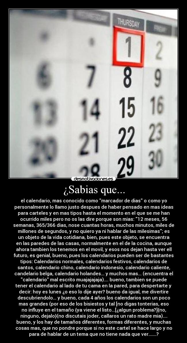 ¿Sabias que... - el calendario, mas conocido como marcador de dias o como yo
personalmente lo llamo justo despues de haber pensado en mas ideas
para carteles y en mas tipos hasta el momento en el que se me han
ocurrido miles pero no os las dire porque son mias: 12 meses, 56
semanas, 365/366 dias, nose cuantas horas, muchos minutos, miles de
millones de segundos, y no quiero ya ni hablar de las milesimas; es
un objeto de la vida cotidiana, bien, pues este objeto, se encuentra
en las paredes de las casas, normalmente en el de la cocina, aunque
ahora tambien los tenemos en el movil, y esos nos dejan hasta ver ell
futuro, es genial, bueno, pues los calendarios pueden ser de bastantes
tipos: Calendarios normales, calendarios festivos, calendarios de
santos, calendario chino, calendario indonesio, calendario caliente,
candelario belga, calendario holandes... y muchos mas... (encuentra el
calendario mal escrito muajajajaja).... bueno, tambien se puede
tener el calendario al lado de tu cama en la pared, para despertarte y
decir: hoy es lunes ¿o eso lo dije ayer? bueno da igual, me divertire
descubriendolo... y bueno, cada 4 años los calendarios son un poco
mas grandes (por eso de los bisiestos y tal [no digas tonterias, eso
no influye en el tamaño {ya viene el listo...[¿algun problema?]{no,
ninguno, dejalo}(no discutais joder, callaros un rato madre mia)....
bueno, y los hay de tamaños diferentes, formas diferentes, y muchas
cosas mas, que no pondre porque si no este cartel se hace largo y no
para de hablar de un tema que no tiene nada que ver.......?