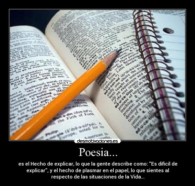 Poesia... - es el Hecho de explicar, lo que la gente describe como: Es dificil de
explicar, y el hecho de plasmar en el papel, lo que sientes al
respecto de las situaciones de la Vida...