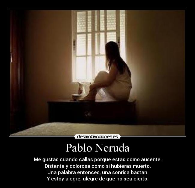 Pablo Neruda - Me gustas cuando callas porque estas como ausente.
Distante y dolorosa como si hubieras muerto.
Una palabra entonces, una sonrisa bastan.
Y estoy alegre, alegre de que no sea cierto.