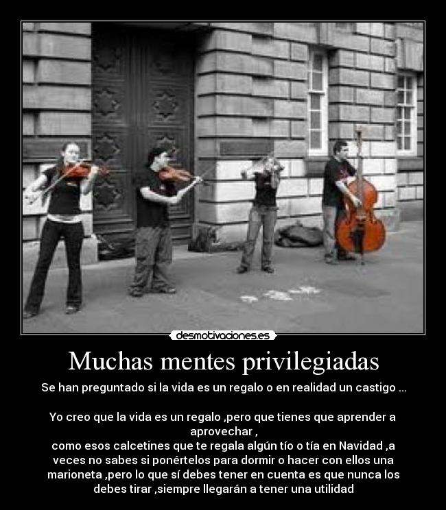 Muchas mentes privilegiadas - Se han preguntado si la vida es un regalo o en realidad un castigo ...

Yo creo que la vida es un regalo ,pero que tienes que aprender a
aprovechar ,
como esos calcetines que te regala algún tío o tía en Navidad ,a
veces no sabes si ponértelos para dormir o hacer con ellos una
marioneta ,pero lo que sí debes tener en cuenta es que nunca los
debes tirar ,siempre llegarán a tener una utilidad
