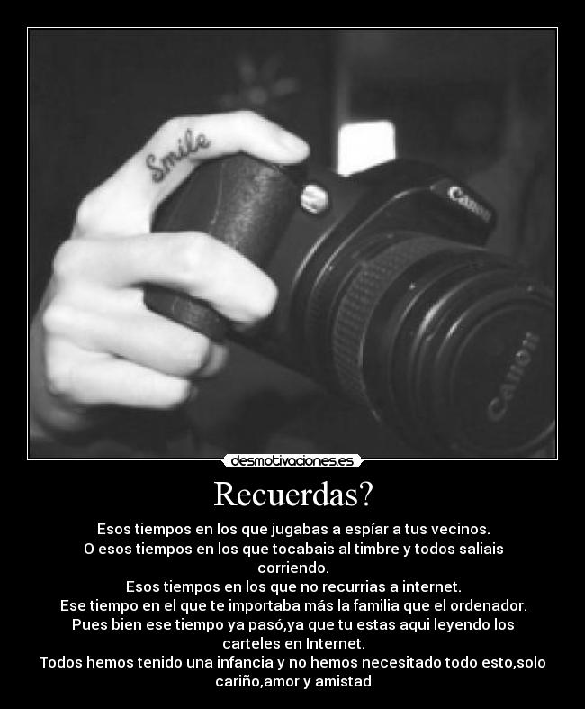 Recuerdas? - Esos tiempos en los que jugabas a espíar a tus vecinos.
O esos tiempos en los que tocabais al timbre y todos saliais
corriendo.
Esos tiempos en los que no recurrias a internet.
Ese tiempo en el que te importaba más la familia que el ordenador.
Pues bien ese tiempo ya pasó,ya que tu estas aqui leyendo los
carteles en Internet.
Todos hemos tenido una infancia y no hemos necesitado todo esto,solo
cariño,amor y amistad