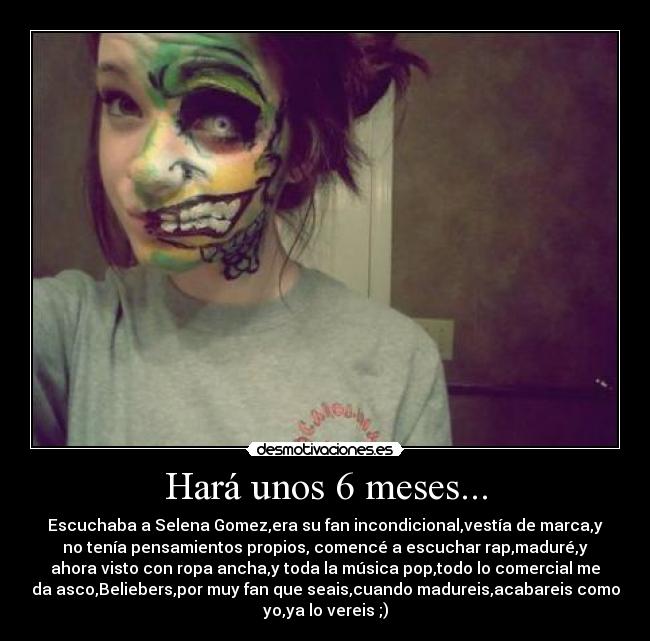 Hará unos 6 meses... - Escuchaba a Selena Gomez,era su fan incondicional,vestía de marca,y
no tenía pensamientos propios, comencé a escuchar rap,maduré,y
ahora visto con ropa ancha,y toda la música pop,todo lo comercial me
da asco,Beliebers,por muy fan que seais,cuando madureis,acabareis como
yo,ya lo vereis ;)