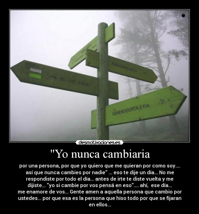 Yo nunca cambiaria - por una persona, por que yo quiero que me quieran por como soy....
así que nunca cambies por nadie ... eso te dije un día... No me
respondiste por todo el día... antes de irte te diste vuelta y me
dijiste... yo si cambie por vos pensá en eso.... ahí, ese día...
me enamore de vos... Gente amen a aquella persona que cambio por
ustedes... por que esa es la persona que hiso todo por que se fijaran
en ellos...