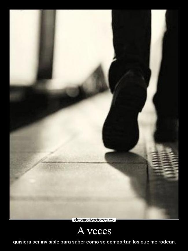 A veces - quisiera ser invisible para saber como se comportan los que me rodean.