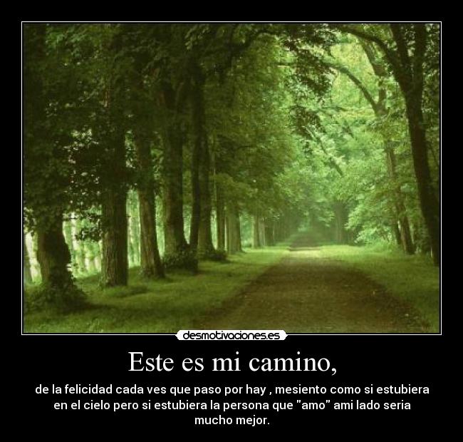 Este es mi camino, - de la felicidad cada ves que paso por hay , mesiento como si estubiera
en el cielo pero si estubiera la persona que amo ami lado seria
mucho mejor.