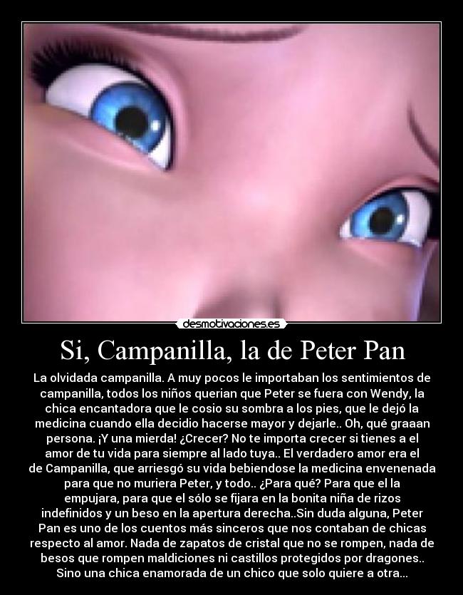Si, Campanilla, la de Peter Pan - La olvidada campanilla. A muy pocos le importaban los sentimientos de
campanilla, todos los niños querian que Peter se fuera con Wendy, la
chica encantadora que le cosio su sombra a los pies, que le dejó la
medicina cuando ella decidio hacerse mayor y dejarle.. Oh, qué graaan
persona. ¡Y una mierda! ¿Crecer? No te importa crecer si tienes a el
amor de tu vida para siempre al lado tuya.. El verdadero amor era el
de Campanilla, que arriesgó su vida bebiendose la medicina envenenada
para que no muriera Peter, y todo.. ¿Para qué? Para que el la
empujara, para que el sólo se fijara en la bonita niña de rizos
indefinidos y un beso en la apertura derecha..Sin duda alguna, Peter
Pan es uno de los cuentos más sinceros que nos contaban de chicas
respecto al amor. Nada de zapatos de cristal que no se rompen, nada de
besos que rompen maldiciones ni castillos protegidos por dragones..
Sino una chica enamorada de un chico que solo quiere a otra...