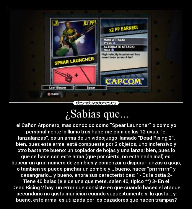 ¿Sabias que... - el Cañon Arponero, mas conocido como Spear Launcher o como yo
personalmente lo llamo tras haberme comido las 12 uvas: el
lanzalanzas, es un arma de un videojuego llamado Dead Rising 2,
bien, pues este arma, está compuesta por 2 objetos, uno inofensivo y
otro bastante bueno: un soplador de hojas y una lanza; bien, pues lo
que se hace con este arma (que por cierto, no está nada mal) es:
buscar un gran numero de zombies y comenzar a disparar lanzas a gogo,
o tambien se puede pinchar un zombie y... bueno, hacer prrrrrrrrrr y
desangrarlo... y bueno, ahora sus caracteristicas: 1- Es la ostia 2-
Tiene 40 balas (e.e de una que mete, salen 40, tipico ^^) 3- En el
Dead Rising 2 hay  un error que consiste en que cuando haces el ataque
secundario no gasta municion cuando supuestamente si la gasta... y
bueno, este arma, es utilizada por los cazadores que hacen trampas?