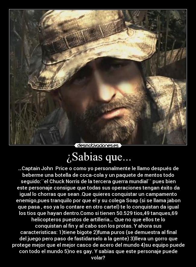 ¿Sabias que... - …Captain John  Price o como yo personalmente le llamo después de
beberme una botella de coca-cola y un paquete de mentos todo
seguido:``el Chuck Norris de la tercera guerra mundial´´ pues bien
este personaje consigue que todas sus operaciones tengan éxito da
igual lo chorras que sean .Que quieres conquistar un campamento
enemigo,pues tranquilo por que el y su colega Soap (si se llama jabon
que pasa , eso ya lo contare en otro cartel) te lo conquistan da igual
los tios que hayan dentro.Como si tienen 50.529 tios,49 tanques,69
helicopteros puestos de artilleria… Que no que ellos te lo
conquistan al fin y al cabo son los protas. Y ahora sus
caracteristicas: 1)tiene bigote 2)fuma puros (se demuestra al final
del juego pero paso de fastidarselo a la gente) 3)lleva un gorro que
protege mejor que el mejor casco de acero del mundo 4)su equipo puede
con todo el mundo 5)no es gay. Y sabias que este personaje puede
volar?