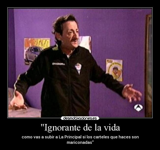 Ignorante de la vida - como vas a subir a La Principal si los carteles que haces son mariconadas