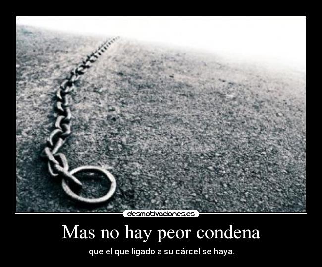 Mas no hay peor condena - que el que ligado a su cárcel se haya.