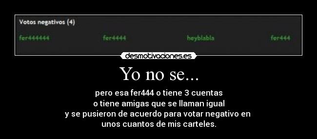 Yo no se... - pero esa fer444 o tiene 3 cuentas
o tiene amigas que se llaman igual
y se pusieron de acuerdo para votar negativo en
unos cuantos de mis carteles.