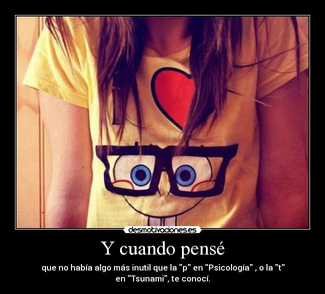 Y cuando pensé - que no había algo más inutil que la p en Psicología , o la t
en Tsunami, te conocí.