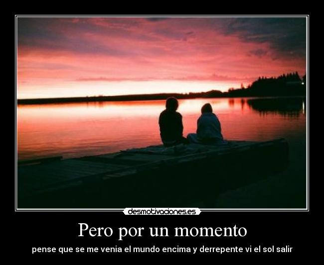 Pero por un momento - pense que se me venia el mundo encima y derrepente vi el sol salir