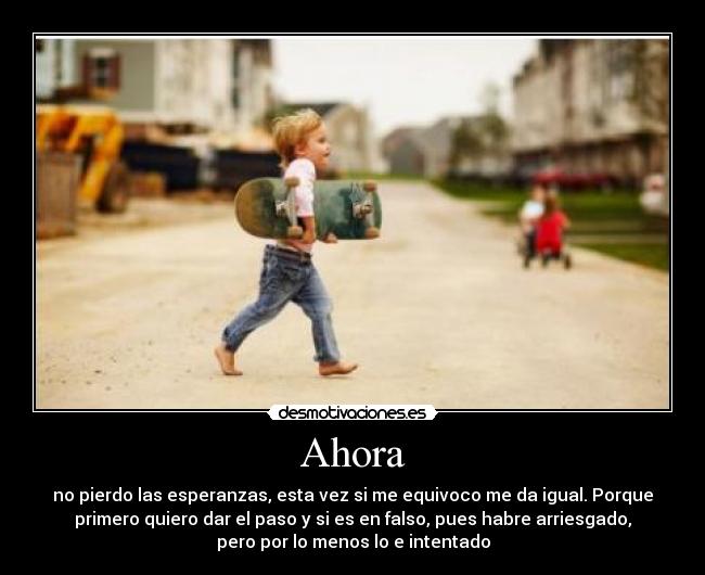 Ahora - no pierdo las esperanzas, esta vez si me equivoco me da igual. Porque
primero quiero dar el paso y si es en falso, pues habre arriesgado,
pero por lo menos lo e intentado
