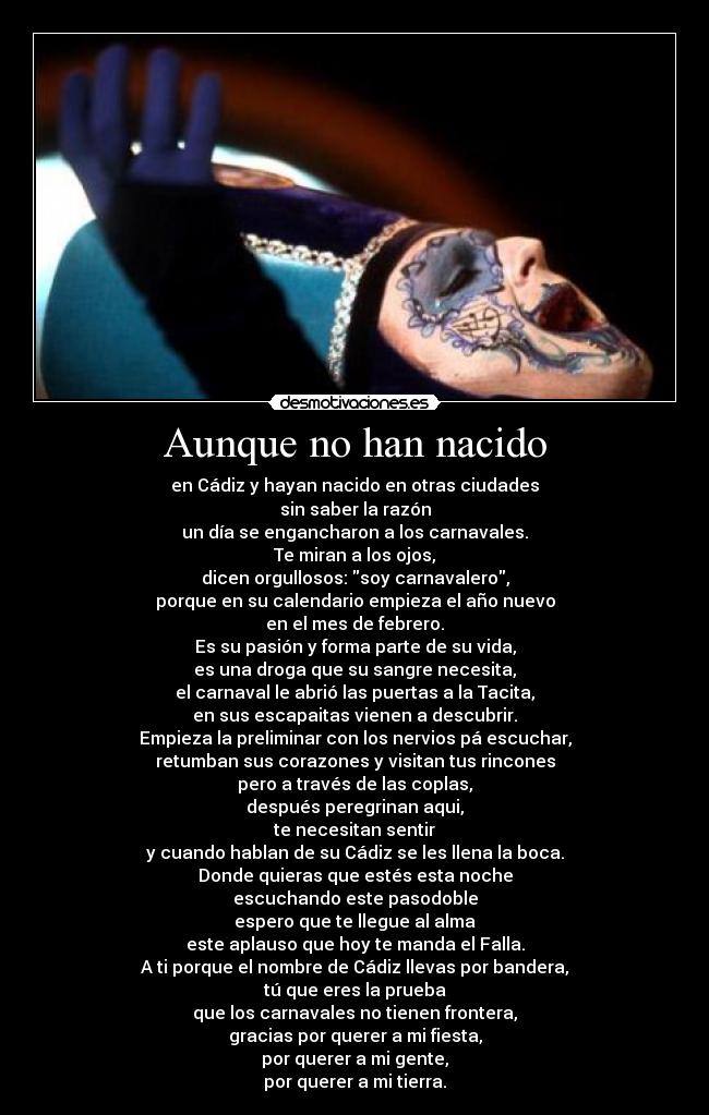 Aunque no han nacido - en Cádiz y hayan nacido en otras ciudades
sin saber la razón
un día se engancharon a los carnavales.
Te miran a los ojos,
dicen orgullosos: soy carnavalero,
porque en su calendario empieza el año nuevo
en el mes de febrero.
Es su pasión y forma parte de su vida,
es una droga que su sangre necesita,
el carnaval le abrió las puertas a la Tacita,
en sus escapaitas vienen a descubrir.
Empieza la preliminar con los nervios pá escuchar,
retumban sus corazones y visitan tus rincones
pero a través de las coplas,
después peregrinan aqui,
te necesitan sentir
y cuando hablan de su Cádiz se les llena la boca.
Donde quieras que estés esta noche
escuchando este pasodoble
espero que te llegue al alma
este aplauso que hoy te manda el Falla.
A ti porque el nombre de Cádiz llevas por bandera,
tú que eres la prueba
que los carnavales no tienen frontera,
gracias por querer a mi fiesta,
por querer a mi gente,
por querer a mi tierra.
