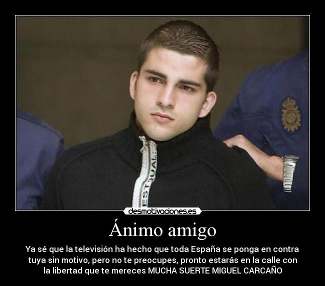 Ánimo amigo - Ya sé que la televisión ha hecho que toda España se ponga en contra
tuya sin motivo, pero no te preocupes, pronto estarás en la calle con
la libertad que te mereces MUCHA SUERTE MIGUEL CARCAÑO